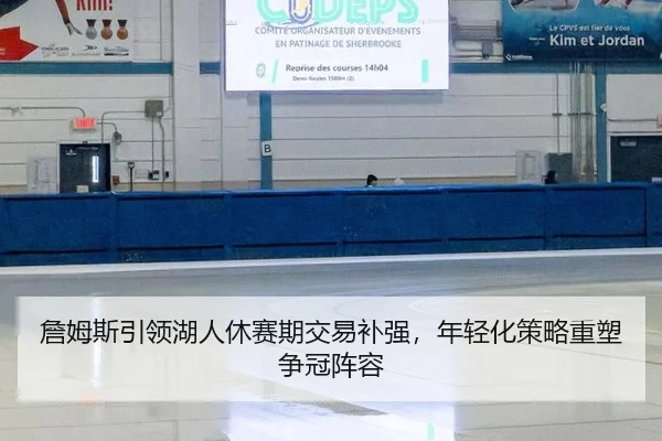 詹姆斯引领湖人休赛期交易补强，年轻化策略重塑争冠阵容