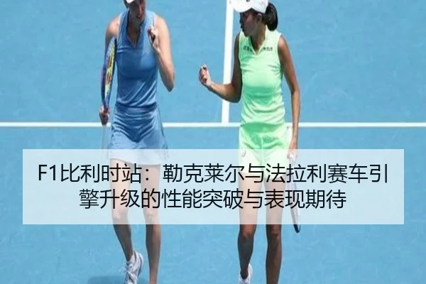F1比利时站：勒克莱尔与法拉利赛车引擎升级的性能突破与表现期待