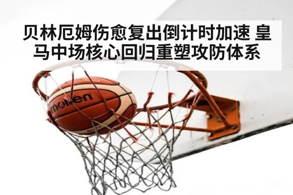 贝林厄姆伤愈复出倒计时加速 皇马中场核心回归重塑攻防体系
